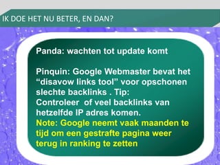 IK DOE HET NU BETER, EN DAN? 
Panda: wachten tot update komt 
Pinquin: Google Webmaster bevat het 
“disavow links tool” voor opschonen 
slechte backlinks . Tip: 
Controleer of veel backlinks van 
hetzelfde IP adres komen. 
Note: Google neemt vaak maanden te 
tijd om een gestrafte pagina weer 
terug in ranking te zetten 
 