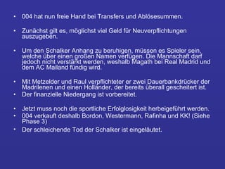 004 hat nun freie Hand bei Transfers und Ablösesummen.  Zunächst gilt es, möglichst viel Geld für Neuverpflichtungen auszugeben.  Um den Schalker Anhang zu beruhigen, müssen es Spieler sein, welche über einen großen Namen verfügen. Die Mannschaft darf jedoch nicht verstärkt werden, weshalb Magath bei Real Madrid und dem AC Mailand fündig wird.  Mit Metzelder und Raul verpflichteter er zwei Dauerbankdrücker der Madrilenen und einen Holländer, der bereits überall gescheitert ist.  Der finanzielle Niedergang ist vorbereitet.  Jetzt muss noch die sportliche Erfolglosigkeit herbeigeführt werden.  004 verkauft deshalb Bordon, Westermann, Rafinha und KK! (Siehe Phase 3)  Der schleichende Tod der Schalker ist eingeläutet .  