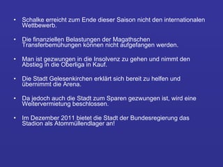 Schalke erreicht zum Ende dieser Saison nicht den internationalen Wettbewerb. Die finanziellen Belastungen der Magathschen Transferbemühungen können nicht aufgefangen werden.  Man ist gezwungen in die Insolvenz zu gehen und nimmt den Abstieg in die Oberliga in Kauf.  Die Stadt Gelesenkirchen erklärt sich bereit zu helfen und übernimmt die Arena.  Da jedoch auch die Stadt zum Sparen gezwungen ist, wird eine Weitervermietung beschlossen.  Im Dezember 2011 bietet die Stadt der Bundesregierung das Stadion als Atommüllendlager an! 