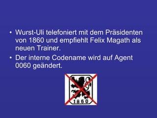 Wurst-Uli telefoniert mit dem Präsidenten von 1860 und empfiehlt Felix Magath als neuen Trainer.  Der interne Codename wird auf Agent 0060 geändert. 