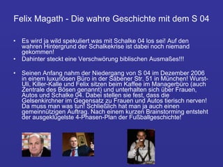 Felix Magath - Die wahre Geschichte mit dem S 04 Es wird ja wild spekuliert was mit Schalke 04 los sei! Auf den wahren Hintergrund der Schalkekrise ist dabei noch niemand gekommen!  Dahinter steckt eine Verschwörung biblischen Ausmaßes!!!  Seinen Anfang nahm der Niedergang von S 04 im Dezember 2006 in einem luxuriösen Büro in der Säbener Str. 51 in München! Wurst-Uli, Killer-Kalle und Felix sitzen beim Kaffee im Managerbüro (auch Zentrale des Bösen genannt) und unterhalten sich über Frauen, Autos und Schalke 04. Dabei stellen sie fest, dass die Gelsenkirchner im Gegensatz zu Frauen und Autos tierisch nerven! Da muss man was tun! Schließlich hat man ja auch einen gemeinnützigen Auftrag. Nach einem kurzen Brainstorming entsteht der ausgeklügelste 4-Phasen-Plan der Fußballgeschichte! 