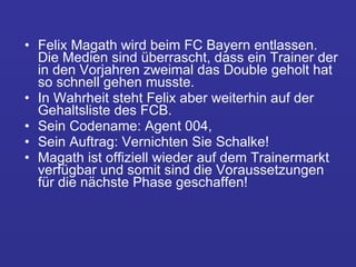 Felix Magath wird beim FC Bayern entlassen. Die Medien sind überrascht, dass ein Trainer der in den Vorjahren zweimal das Double geholt hat so schnell gehen musste.  In Wahrheit steht Felix aber weiterhin auf der Gehaltsliste des FCB.  Sein Codename: Agent 004,  Sein Auftrag: Vernichten Sie Schalke!  Magath ist offiziell wieder auf dem Trainermarkt verfügbar und somit sind die Voraussetzungen für die nächste Phase geschaffen! 