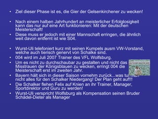 Ziel dieser Phase ist es, die Gier der Gelsenkirchener zu wecken!  Nach einem halben Jahrhundert an meisterlicher Erfolglosigkeit kann das nur auf eine Art funktionieren: Mit der deutschen Meisterschaft!  Diese muss er jedoch mit einer Mannschaft erringen, die ähnlich weit davon entfernt ist wie S04.  Wurst-Uli telefoniert kurz mit seinen Kumpels ausm VW-Vorstand, welche auch tierisch genervt von Schalke sind. 004 wird im Juli 2007 Trainer des VFL Wolfsburg.  Um es nicht zu durchschaubar zu gestalten und nicht das Misstrauen der Königsblauen zu wecken, erringt 004 die Meisterschaft erst im zweiten Jahr.  Bayern hält sich in dieser Saison vornehm zurück...was tut man nicht alles für den Schalker Niedergang! Der Plan geht auf!!!  Die Schalker flehen Felix auf Knien an ihr Trainer, Manager, Sportdirektor und Guru zu werden! Wurst-Uli verspricht Wolfsburg als Kompensation seinen Bruder Schädel-Dieter als Manager 