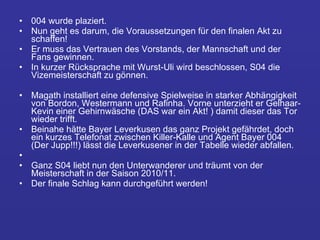 004 wurde plaziert.  Nun geht es darum, die Voraussetzungen für den finalen Akt zu schaffen!  Er muss das Vertrauen des Vorstands, der Mannschaft und der Fans gewinnen.  In kurzer Rücksprache mit Wurst-Uli wird beschlossen, S04 die Vizemeisterschaft zu gönnen.  Magath installiert eine defensive Spielweise in starker Abhängigkeit von Bordon, Westermann und Rafinha. Vorne unterzieht er Gelhaar-Kevin einer Gehirnwäsche (DAS war ein Akt! ) damit dieser das Tor wieder trifft.  Beinahe hätte Bayer Leverkusen das ganz Projekt gefährdet, doch ein kurzes Telefonat zwischen Killer-Kalle und Agent Bayer 004 (Der Jupp!!!) lässt die Leverkusener in der Tabelle wieder abfallen. Ganz S04 liebt nun den Unterwanderer und träumt von der Meisterschaft in der Saison 2010/11.  Der finale Schlag kann durchgeführt werden! 