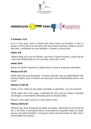 VERSÍCULOS PARA
2 Crônicas 7:14
E se o meu povo, que se chama pelo meu nome, se humilhar, e orar, e
buscar a minha face e se converter dos seus maus caminhos, então eu ouvirei
dos céus, e perdoarei os seus pecados, e sararei a vossa terra.
Isaías 6:8
Depois disto ouvi a voz do Senhor, que dizia: A quem enviarei, e quem há de
ir por nós? Então disse eu: Eis-me aqui, envia-me a mim.
Isaías 55:6
Buscai ao Senhor enquanto se pode achar, invocai-o enquanto está perto.
Mateus 9:37,38
Então disse aos seus discípulos: "A seara é grande, mas os trabalhadores são
poucos. Peçam, pois, ao Senhor da seara que envie trabalhadores para a sua
seara".
Mateus 11:28-30
Vinde a mim, todos os que estais cansados e oprimidos, e eu vos aliviarei.
Tomai sobre vós o meu jugo, e aprendei de mim, que sou manso e humilde
de coração; e encontrareis descanso para as vossas almas.
Porque o meu jugo é suave e o meu fardo é leve.
Mateus 28:19,20
Portanto ide, fazei discípulos de todas as nações, batizando-os em nome do
Pai, e do Filho, e do Espírito Santo; Ensinando-os a guardar todas as coisas
que eu vos tenho mandado; e eis que eu estou convosco todos os dias, até a
consumação dos séculos.
 