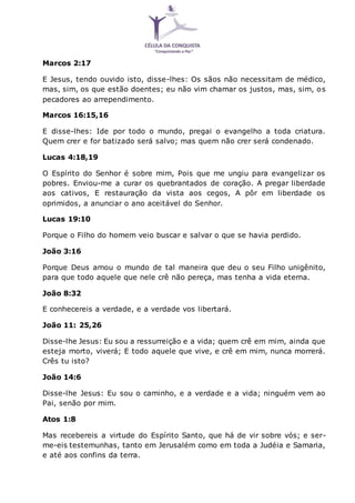 Marcos 2:17
E Jesus, tendo ouvido isto, disse-lhes: Os sãos não necessitam de médico,
mas, sim, os que estão doentes; eu não vim chamar os justos, mas, sim, os
pecadores ao arrependimento.
Marcos 16:15,16
E disse-lhes: Ide por todo o mundo, pregai o evangelho a toda criatura.
Quem crer e for batizado será salvo; mas quem não crer será condenado.
Lucas 4:18,19
O Espírito do Senhor é sobre mim, Pois que me ungiu para evangelizar os
pobres. Enviou-me a curar os quebrantados de coração. A pregar liberdade
aos cativos, E restauração da vista aos cegos, A pôr em liberdade os
oprimidos, a anunciar o ano aceitável do Senhor.
Lucas 19:10
Porque o Filho do homem veio buscar e salvar o que se havia perdido.
João 3:16
Porque Deus amou o mundo de tal maneira que deu o seu Filho unigênito,
para que todo aquele que nele crê não pereça, mas tenha a vida eterna.
João 8:32
E conhecereis a verdade, e a verdade vos libertará.
João 11: 25,26
Disse-lhe Jesus: Eu sou a ressurreição e a vida; quem crê em mim, ainda que
esteja morto, viverá; E todo aquele que vive, e crê em mim, nunca morrerá.
Crês tu isto?
João 14:6
Disse-lhe Jesus: Eu sou o caminho, e a verdade e a vida; ninguém vem ao
Pai, senão por mim.
Atos 1:8
Mas recebereis a virtude do Espírito Santo, que há de vir sobre vós; e ser-
me-eis testemunhas, tanto em Jerusalém como em toda a Judéia e Samaria,
e até aos confins da terra.
 