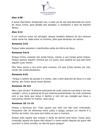 Atos 2:38
E disse-lhes Pedro: Arrependei-vos, e cada um de vós seja batizado em nome
de Jesus Cristo, para perdão dos pecados; e recebereis o dom do Espírito
Santo;
Atos 4:12
E em nenhum outro há salvação, porque também debaixo do céu nenhum
outro nome há, dado entre os homens, pelo qual devamos ser salvos.
Romanos 3:23
Porque todos pecaram e destituídos estão da Glória de Deus.
Romanos 5:6-8
Porque Cristo, estando nós ainda fracos, morreu a seu tempo pelos ímpios.
Porque apenas alguém morrerá por um justo; pois poderá ser que pelo bom
alguém ouse morrer.
Mas Deus prova o seu amor para conosco, em que Cristo morreu por nós,
sendo nós ainda pecadores.
Romanos 6:23
Porque o salário do pecado é a morte, mas o dom gratuito de Deus é a vida
eterna, por Cristo Jesus nosso Senhor.
Romanos 10: 8,9
Mas o que ela diz? "A palavra está perto de você; está em sua boca e em seu
coração", isto é, a palavra da fé que estamos proclamando: Se você confessar
com a sua boca que Jesus é Senhor e crer em seu coração que Deus o
ressuscitou dentre os mortos, será salvo.
Romanos 10: 11-15
Porque a Escritura diz: Todo aquele que nele crer não será confundido.
Porquanto não há diferença entre judeu e grego; porque um mesmo é o
Senhor de todos, rico para com todos os que o invocam.
Porque todo aquele que invocar o nome do Senhor será salvo. Como, pois,
invocarão aquele em quem não creram? e como crerão naquele de quem não
ouviram? e como ouvirão, se não há quem pregue?
 
