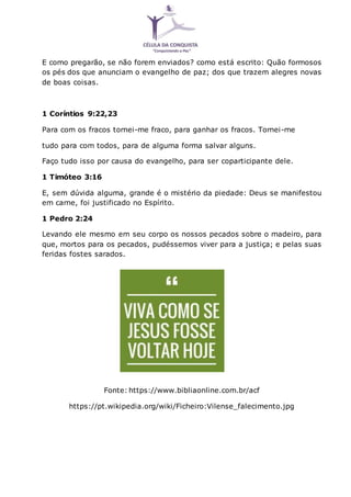 E como pregarão, se não forem enviados? como está escrito: Quão formosos
os pés dos que anunciam o evangelho de paz; dos que trazem alegres novas
de boas coisas.
1 Coríntios 9:22,23
Para com os fracos tornei-me fraco, para ganhar os fracos. Tornei-me
tudo para com todos, para de alguma forma salvar alguns.
Faço tudo isso por causa do evangelho, para ser coparticipante dele.
1 Timóteo 3:16
E, sem dúvida alguma, grande é o mistério da piedade: Deus se manifestou
em carne, foi justificado no Espírito.
1 Pedro 2:24
Levando ele mesmo em seu corpo os nossos pecados sobre o madeiro, para
que, mortos para os pecados, pudéssemos viver para a justiça; e pelas suas
feridas fostes sarados.
Fonte: https://www.bibliaonline.com.br/acf
https://pt.wikipedia.org/wiki/Ficheiro:Vilense_falecimento.jpg
 