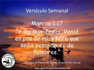 Versículo Semanal
Marcos 1:17
“Y les dijo Jesús: Venid
en pos de mí, y hare que
seáis pescadores de
hombres.”
Síguenos en Facebook/ Iglesia Hispana Faro de Luz
O
www.iglesiahispanafarodeluz.com