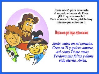 Basta con que hagas esta oración: Jesús, entra en mi corazón.  Creo en Ti y quiero amarte,  así como Tú me amas. Perdona mis faltas y dame  vida eterna. Amén. Jesús nació para revelarle  al mundo el amor de Dios.  ¡Él te quiere mucho! Para conocerlo bien, pídele hoy  mismo que entre en ti. 