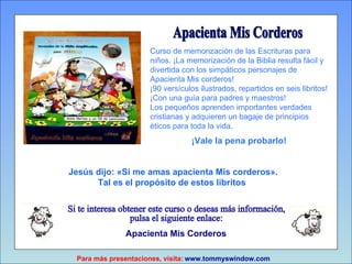 Apacienta Mis Corderos Si te interesa obtener este curso o deseas más información,  pulsa el siguiente enlace: www.tommyswindow.com    Para más presentaciones, visita: Curso de memorización de las Escrituras para niños. ¡La memorización de la Biblia resulta fácil y divertida con los simpáticos personajes de Apacienta Mis corderos! ¡90 versículos ilustrados, repartidos en seis libritos! ¡Con una guía para padres y maestros!  Los pequeños aprenden importantes verdades cristianas y adquieren un bagaje de principios éticos para toda la vida. ¡Vale la pena probarlo! Jesús dijo:  «Si me amas apacienta Mis corderos». Tal es el propósito de estos libritos   Apacienta   Mis   Corderos 