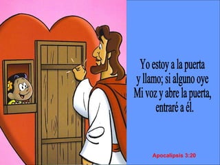 Yo estoy a la puerta  y llamo; si alguno oye  Mi voz y abre la puerta, entraré a él. Apocalipsis 3:20 