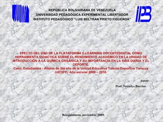 REPÚBLICA BOLIVARIANA DE VENEZUELA UNIVERSIDAD PEDAGÓGICA EXPERIMENTAL LIBERTADOR INSTITUTO PEDAGÓGICO “LUIS BELTRAN PRIETO FIGUEROA” Autor:  Prof. Verselys Barrios  Barquisimeto, noviembre 2009. EFECTO DEL USO DE LA PLATAFORMA E-LEARNING DOCENTEDIGITAL COMO HERRAMIENTA DIDACTICA SOBRE EL RENDIMIENTO ACADÉMICO EN LA UNIDAD DE INTRODUCCIÓN A LA QUÍMICA ORGÁNICA Y SU IMPORTANCIA EN LA VIDA DIARIA Y EL DEPORTE. Caso: Estudiantes - Atletas de 5to año de la Unidad Educativa Talento Deportivo Yaracuy (UETDY). Año escolar 2009 – 2010. 