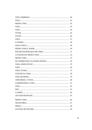 VIDA AMOROSA...................................................................................... 40
VIDA........................................................................................................... 41
MINHA VIDA ........................................................................................... 42
VIDA........................................................................................................... 43
VIDA........................................................................................................... 44
VIVER......................................................................................................... 45
VIVER......................................................................................................... 46
VIDA........................................................................................................... 47
O TEMPO................................................................................................... 48
VIDA LONGA............................................................................................ 49
MINHA VIDA É ASSIM............................................................................ 50
FOI EM UM SÍTIO QUE ME CRIEI......................................................... 51
A PAIXÃO DA MINHA VIDA.................................................................. 52
MINHA VIDA............................................................................................ 53
OS AMORES QUE NA BAHIA DEIXEI.................................................. 54
VIDA, ONDE ESTÁS?............................................................................... 55
VIDA........................................................................................................... 56
VIDA VIVIDA........................................................................................... 57
VENCER NA VIDA.................................................................................. 58
VIDA QUERIDA....................................................................................... 59
APRENDER A VIVER............................................................................. 60
GARIMPANDO A VIDA.......................................................................... 61
VIDA.......................................................................................................... 62
SOU............................................................................................................ 63
A SABIÁ ................................................................................................... 64
AO NASCER DO SOL............................................................................... 65

MINHA VIDA............................................................................................ 66
TRAJETÓRIA............................................................................................. 67
SIRLEI........................................................................................................ 68
LEITURA DE MUNDO............................................................................. 69



                                                                                                                     10
 