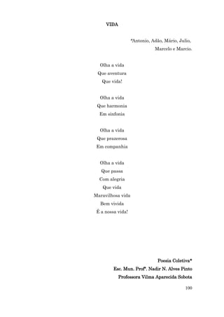 VIDA


                   *Antonio, Adão, Mário, Julio,
                              Marcelo e Marcio.


  Olha a vida
 Que aventura
   Que vida!


  Olha a vida
 Que harmonia
  Em sinfonia


  Olha a vida
 Que prazerosa
 Em companhia


  Olha a vida
   Que passa
  Com alegria
    Que vida
Maravilhosa vida
  Bem vivida
 É a nossa vida!




                                Poesia Coletiva*
         Esc. Mun. Profª. Nadir N. Alves Pinto
            Professora Vilma Aparecida Sobota

                                             100
 