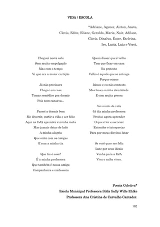 VIDA / ESCOLA

                                            *Adriane, Agenor, Airton, Anete,
                         Clovis, Edite, Eliane, Geralda, Maria, Nair, Adilson,
                                            Clovis, Dinalva, Éster, Etelvina,
                                                      Ivo, Lucia, Luiz e Verci.



        Cheguei nesta sala                     Quem disser que é velho
      Sem muita empolgação                      Tem que ficar em casa
         Mas com o tempo                              Eu protesto
    Vi que era a maior curtição              Velho é aquele que se entrega
                                                     Porque somos
         Já não precisava                       Idosos e eu não contesto
          Chegar em casa                     Mas busco minha identidade
    Tomar remédios pra dormir                     E com muita pressa
        Pois nem cansava...
                                                   Sei muito da vida
       Passei a dormir bem                      Já diz minha professora
Me divertir, curtir a vida e ser feliz          Preciso agora aprender
Aqui na EJA aprender é minha meta                O que é ler e escrever
     Mas jamais deixo de lado                   Entender e interpretar
          A minha alegria                    Para por meus direitos lutar
     Que sinto com os colegas
         E com a minha tia                       Se você quer ser feliz
                                                 Lute por seus ideais
          Que tia é essa?                         Venha para a EJA
       É a minha professora                       Viva e saiba viver.
    Que também é nossa amiga
    Companheira e confessora




                                                              Poesia Coletiva*
                         Escola Municipal Professora Silda Sally Wille Ehlke
                               Professora Ana Cristina de Carvalho Cantador.

                                                                             102
 