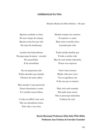 LEMBRANÇAS DA VIDA



                                  Dinalva Ramos da Silva Santos – 39 anos




   Quanta saudade eu sinto                Mamãe sempre nos ensinou
   Do meu tempo de criança                    O respeito e o amor
   Quanta coisa boa que não                Hoje estou crescida estou
    Sai mais da lembrança.                    Lutando pela vida


   Lembro das brincadeiras                 Tenho minha família que
Do pega-pega do pique - esconde              É toda a minha vida
       Da amarelinha                     Mas de você minha mãezinha
       E da cirandinha                       Nunca vou esquecer


    Eu era pequenina não                      Você é meu tesouro
  Podia entender que mamãe                  Minha vida meu viver
    Chorava de tanto sofrer                  Vou te agradecer até
                                            O dia em que eu morrer
 Mas mamãe é uma guerreira
   Nunca desanimou o amor                   Hoje você está cansada
   E o carinho nunca faltou                  Não pode mais correr
                                          Não se preocupe mãezinha
  A vida era difícil, mas você                 Cuidarei de você.
   Não nos abandonou lutou
     Pela vida e nos criou



                     Escola Municipal Professora Silda Sally Wille Ehlke
                             Professora Ana Cristina de Carvalho Cantador


                                                                       103
 