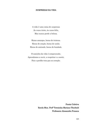 SURPRESAS DA VIDA




     A vida é uma caixa de surpresas
      Às vezes triste, às vezes feliz,
        Mas nunca perde a beleza.


    Horas amargas, horas de tristeza.
     Horas de oração, horas de união.
  Horas de amizade, horas de bondade.


    O caminho da vida é compreensão.
Aprendemos a ouvir, a respeitar e a sorrir,
    Pois o perdão traz paz ao coração.




                                              Poesia Coletiva
            Escola Mun. Profª Terezinha Mariano Theobald
                             Professora Alessandra Fonseca



                                                         105
 