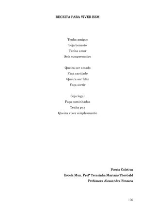 RECEITA PARA VIVER BEM




       Tenha amigos
       Seja honesto
       Tenha amor
    Seja compreensivo


     Queira ser amado
       Faça caridade
      Queira ser feliz
        Faça sorrir


         Seja legal
     Faça caminhadas
        Tenha paz
 Queira viver simplesmente




                                     Poesia Coletiva
    Escola Mun. Profª Terezinha Mariano Theobald
                       Professora Alessandra Fonseca




                                                106
 
