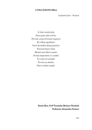 A VIDA É MUITO BELA

                              Luzinete Lins – 48 anos




      A vida é muito bela
    Para quem sabe vivê-la.
Por isso, nunca devemos esquecer
     De a Deus agradecer.
Viver da melhor forma possível,
      Procurar fazer o bem
   Mesmo sem olhar a quem.
 O mais importante é a saúde!
      É o amor no coração!
       Por isso ao dormir,
     Faço a minha oração.




       Escola Mun. Profª Terezinha Mariano Theobald
                       Professora Alessandra Fonseca



                                                 107
 