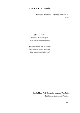 RANCHINHO NO SERTÃO


          Carmélia Aparecida Teixeira Krainski – 44
                                              anos




       Moro no sertão
   Levanto de madrugada
 Para tomar meu chimarrão.


Quando chove, fico na janela
Escoro o queixo com as mãos...
  Que saudade da bela Sião!




     Escola Mun. Profª Terezinha Mariano Theobald
                      Professora Alessandra Fonseca



                                               108
 