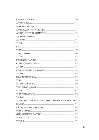 REFLEXO DE VIDA................................................................................. 70
A VIDA É BELA....................................................................................... 71
APRENDA A VIVER................................................................................. 72
APRENDA A VIVER A VIDA BEM........................................................ 73
A VIDA É FEITA DE MOMENTOS........................................................ 74
SAUDADE E SONHO............................................................................... 75
ALEGRIA................................................................................................... 76
VIVER........................................................................................................ 77
FÉ............................................................................................................... 78
VIDA......................................................................................................... 79
VIDA E MORTE....................................................................................... 80
TEMPO...................................................................................................... 81
PRESENTES DA VIDA............................................................................ 82
COISAS QUE GOSTAMOS..................................................................... 83
A VIDA .................................................................................................... 84
COISAS QUE NÓS GOSTAMOS............................................................ 85
A VIDA .................................................................................................... 86
UMA INFÂNCIA BOA............................................................................. 87
VIDA......................................................................................................... 88
A VIDA DA GENTE................................................................................. 89
VIDA EM ARAUCÁRIA.......................................................................... 90
VIVER........................................................................................................ 91
VIDA NO PLANETA................................................................................ 92
TIC TAC.................................................................................................... 93
VIVER PODE VALER A PENA, MAS TAMBÉM PODE SER UM
DILEMA.................................................................................................... 94
SÃO MUITOS TIPOS DE VIDA............................................................. 95
VIDA E SAÚDE....................................................................................... 96
O FUNDAMENTO DA VIDA................................................................. 97
ÁGUA E VIDA......................................................................................... 98
VIVER É................................................................................................... 99


                                                                                                                       11
 