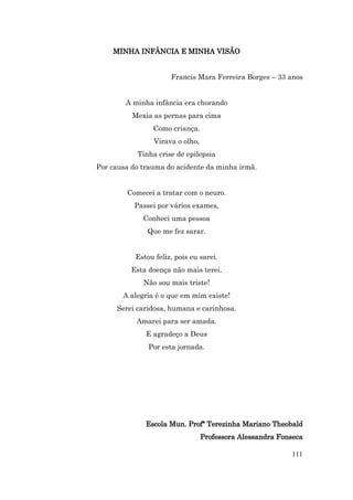MINHA INFÂNCIA E MINHA VISÃO


                      Francis Mara Ferreira Borges – 33 anos


        A minha infância era chorando
          Mexia as pernas para cima
                Como criança.
                 Virava o olho,
           Tinha crise de epilepsia
Por causa do trauma do acidente da minha irmã.


        Comecei a tratar com o neuro.
          Passei por vários exames,
             Conheci uma pessoa
              Que me fez sarar.


           Estou feliz, pois eu sarei.
         Esta doença não mais terei.
             Não sou mais triste!
       A alegria é o que em mim existe!
     Serei caridosa, humana e carinhosa.
           Amarei para ser amada.
              E agradeço a Deus
               Por esta jornada.




              Escola Mun. Profª Terezinha Mariano Theobald
                                  Professora Alessandra Fonseca

                                                           111
 