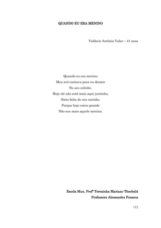 QUANDO EU ERA MENINO




                        Valdecir Antônio Valer – 41 anos




       Quando eu era menino
  Meu avô cantava para eu dormir
          No seu colinho.
Hoje ele não está mais aqui juntinho,
     Sinto falta do seu carinho.
     Porque hoje estou grande
   Não sou mais aquele menino.




         Escola Mun. Profª Terezinha Mariano Theobald
                         Professora Alessandra Fonseca


                                                    112
 