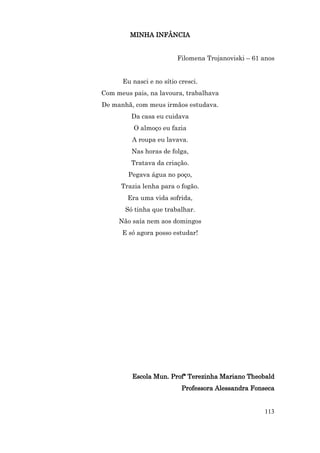 MINHA INFÂNCIA


                         Filomena Trojanoviski – 61 anos


      Eu nasci e no sítio cresci.
Com meus pais, na lavoura, trabalhava
De manhã, com meus irmãos estudava.
         Da casa eu cuidava
          O almoço eu fazia
         A roupa eu lavava.
         Nas horas de folga,
         Tratava da criação.
        Pegava água no poço,
      Trazia lenha para o fogão.
        Era uma vida sofrida,
       Só tinha que trabalhar.
     Não saía nem aos domingos
      E só agora posso estudar!




         Escola Mun. Profª Terezinha Mariano Theobald
                           Professora Alessandra Fonseca


                                                    113
 