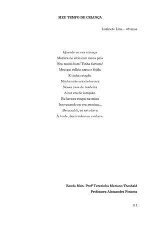 MEU TEMPO DE CRIANÇA


                                 Luzinete Lins – 48 anos




    Quando eu era criança
Morava no sítio com meus pais
Era muito bom! Tinha fartura!
 Meu pai colhia arroz e feijão
       E tinha criação.
  Minha mãe era costureira
    Nossa casa de madeira
     A luz era de lampião.
   Eu lavava roupa na mina
 Isso quando eu era menina...
   De manhã, eu estudava
À tarde, dos irmãos eu cuidava.




      Escola Mun. Profª Terezinha Mariano Theobald
                      Professora Alessandra Fonseca



                                                    115
 