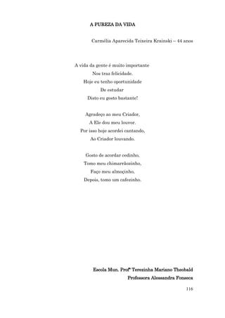 A PUREZA DA VIDA


       Carmélia Aparecida Teixeira Krainski – 44 anos




A vida da gente é muito importante
        Nos traz felicidade.
   Hoje eu tenho oportunidade
           De estudar
     Disto eu gosto bastante!


    Agradeço ao meu Criador,
      A Ele dou meu louvor.
  Por isso hoje acordei cantando,
       Ao Criador louvando.


    Gosto de acordar cedinho,
    Tomo meu chimarrãozinho,
       Faço meu almoçinho,
    Depois, tomo um cafezinho.




        Escola Mun. Profª Terezinha Mariano Theobald
                         Professora Alessandra Fonseca

                                                  116
 