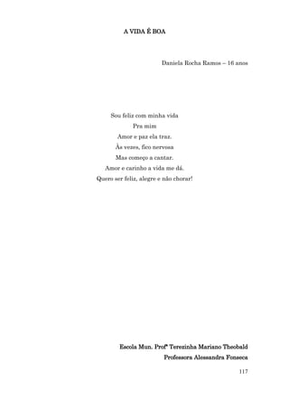 A VIDA É BOA




                         Daniela Rocha Ramos – 16 anos




     Sou feliz com minha vida
             Pra mim
        Amor e paz ela traz.
       Às vezes, fico nervosa
       Mas começo a cantar.
   Amor e carinho a vida me dá.
Quero ser feliz, alegre e não chorar!




        Escola Mun. Profª Terezinha Mariano Theobald
                         Professora Alessandra Fonseca

                                                   117
 