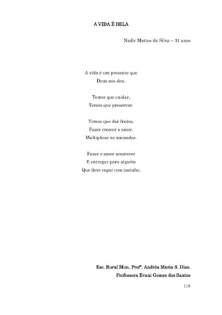 A VIDA É BELA


                   Nadir Mattos da Silva – 31 anos




 A vida é um presente que
      Deus nos deu.


    Temos que cuidar,
   Temos que preservar.


   Temos que dar frutos,
   Fazer crescer o amor,
 Multiplicar as amizades.


  Fazer o amor acontecer
  E entregar para alguém
Que deve regar com carinho.




      Esc. Rural Mun. Profª. Andréa Maria S. Dias.
               Professora Evani Gomes dos Santos

                                              119
 