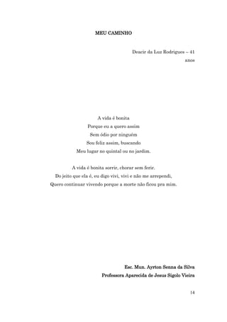 MEU CAMINHO



                                         Deacir da Luz Rodrigues – 41
                                                                anos




                       A vida é bonita
                  Porque eu a quero assim
                   Sem ódio por ninguém
                 Sou feliz assim, buscando
            Meu lugar no quintal ou no jardim.


          A vida é bonita sorrir, chorar sem ferir.
  Do jeito que ela é, eu digo vivi, vivi e não me arrependi,
Quero continuar vivendo porque a morte não ficou pra mim.




                                    Esc. Mun. Ayrton Senna da Silva
                         Professora Aparecida de Jesus Sigolo Vieira


                                                                  14
 