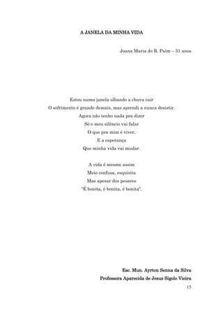 A JANELA DA MINHA VIDA



                                  Joana Maria do R. Paim – 51 anos




         Estou numa janela olhando a chuva cair
O sofrimento é grande demais, mas aprendi a nunca desistir.
              Agora não tenho nada pra dizer
                Só o meu silêncio vai falar
                  O que pra mim é viver,
                       E a esperança
                Que minha vida vai mudar.


                  A vida é mesmo assim
                  Meio confusa, esquisita
                  Mas apesar dos pesares
               “É bonita, é bonita, é bonita”.




                                   Esc. Mun. Ayrton Senna da Silva
                        Professora Aparecida de Jesus Sigolo Vieira
                                                                15
 