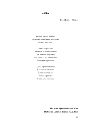 A VIDA


                                     Roseli Leite – 42 anos




    Está na riqueza do afeto
Na alegria de em Deus mergulhar
       Na vida das flores.


       A vida inspira paz
  Amor com os seres humanos
    Com o ar que respiramos
 Vida é o sol, a lua e as estrelas
     É sentir tranquilidade.


    A vida é paz em família
     É harmonia com todos
      É amar e ser amado
       É amar o próximo
     E também a natureza.




                       Esc. Mun. Ayrton Senna da Silva
               Professora Lucileide Pereira Magalhães

                                                        16
 
