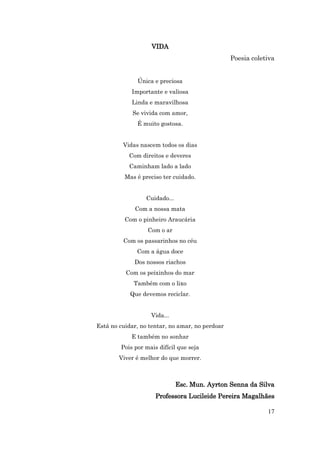 VIDA
                                                 Poesia coletiva


              Única e preciosa
            Importante e valiosa
            Linda e maravilhosa
             Se vivida com amor,
              É muito gostosa.


         Vidas nascem todos os dias
           Com direitos e deveres
           Caminham lado a lado
          Mas é preciso ter cuidado.


                 Cuidado...
             Com a nossa mata
          Com o pinheiro Araucária
                  Com o ar
         Com os passarinhos no céu
              Com a água doce
             Dos nossos riachos
          Com os peixinhos do mar
             Também com o lixo
            Que devemos reciclar.


                   Vida...
Está no cuidar, no tentar, no amar, no perdoar
            E também no sonhar
        Pois por mais difícil que seja
        Viver é melhor do que morrer.



                              Esc. Mun. Ayrton Senna da Silva
                     Professora Lucileide Pereira Magalhães

                                                             17
 