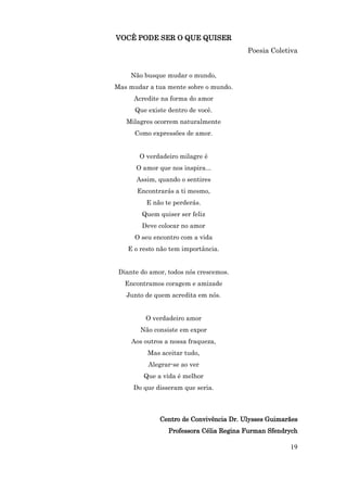 VOCÊ PODE SER O QUE QUISER
                                         Poesia Coletiva


     Não busque mudar o mundo,
Mas mudar a tua mente sobre o mundo.
      Acredite na forma do amor
      Que existe dentro de você.
   Milagres ocorrem naturalmente
      Como expressões de amor.


       O verdadeiro milagre é
      O amor que nos inspira...
      Assim, quando o sentires
       Encontrarás a ti mesmo,
          E não te perderás.
        Quem quiser ser feliz
        Deve colocar no amor
      O seu encontro com a vida
    E o resto não tem importância.


 Diante do amor, todos nós crescemos.
   Encontramos coragem e amizade
   Junto de quem acredita em nós.


         O verdadeiro amor
        Não consiste em expor
     Aos outros a nossa fraqueza,
          Mas aceitar tudo,
          Alegrar-se ao ver
         Que a vida é melhor
     Do que disseram que seria.



              Centro de Convivência Dr. Ulysses Guimarães
                 Professora Célia Regina Furman Sfendrych

                                                      19
 
