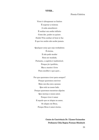 VIVER...
                                         Poesia Coletiva


   Viver é ultrapassar os limites
        É superar a tristeza
         A cada amanhecer.
     É sonhar um sonho infinito
     Como der, puder ou quiser.
  Sonhe! Pois sonhar só bem te faz
 E que teu sonho não acabe jamais.


 Qualquer coisa que seja verdadeira
              É eterna,
         E não pode mudar
          Nem ser mudada.
  Portanto, o espírito é inalterável,
        Porque já é perfeito,
         Mas a mente é livre
     Para escolher o que quer...


Por que queremos viver para sempre?
     Porque queremos conviver
     Mais um dia com a pessoa
       Que está ao nosso lado.
Porque queremos encontrar alguém
     Que mereça o nosso amor.
        Porque viver é amar
  E aquele que se alegra no amor,
         Se alegra em Deus,
    Porque Deus é amor eterno.




              Centro de Convivência Dr. Ulysses Guimarães
                 Professora Célia Regina Furman Sfendrych

                                                      20
 