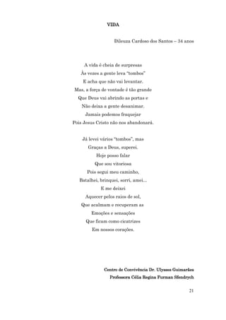 VIDA


                    Dileuza Cardoso dos Santos – 34 anos




     A vida é cheia de surpresas
   Às vezes a gente leva “tombos”
    E acha que não vai levantar.
Mas, a força de vontade é tão grande
  Que Deus vai abrindo as portas e
    Não deixa a gente desanimar.
      Jamais podemos fraquejar
Pois Jesus Cristo não nos abandonará.


    Já levei vários “tombos”, mas
       Graças a Deus, superei.
           Hoje posso falar
          Que sou vitoriosa
      Pois segui meu caminho,
   Batalhei, brinquei, sorri, amei...
             E me deixei
      Aquecer pelos raios de sol,
   Que acalmam e recuperam as
        Emoções e sensações
      Que ficam como cicatrizes
         Em nossos corações.




               Centro de Convivência Dr. Ulysses Guimarães
                  Professora Célia Regina Furman Sfendrych


                                                       21
 