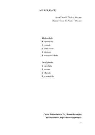 MELHOR IDADE


                  Aura Pianelli Diniz – 59 anos
               Maria Tereza de Paula – 59 anos




 M aturidade
 E xperiência
 L ealdade
 H onestidade
 O timismo
 R esponsabilidade


 I nteligência
 D isposição
 A morosa
 D edicada
 E xtrovertida




   Centro de Convivência Dr. Ulysses Guimarães
      Professora Célia Regina Furman Sfendrych

                                            22
 
