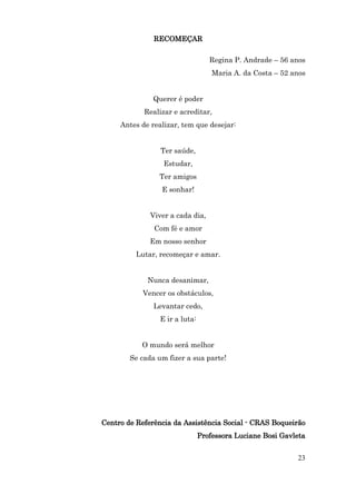 RECOMEÇAR

                                   Regina P. Andrade – 56 anos
                                    Maria A. da Costa – 52 anos


               Querer é poder
            Realizar e acreditar,
     Antes de realizar, tem que desejar:


                 Ter saúde,
                  Estudar,
                Ter amigos
                 E sonhar!


              Viver a cada dia,
               Com fé e amor
              Em nosso senhor
          Lutar, recomeçar e amar.


             Nunca desanimar,
           Vencer os obstáculos,
               Levantar cedo,
                 E ir a luta:


           O mundo será melhor
        Se cada um fizer a sua parte!




Centro de Referência da Assistência Social - CRAS Boqueirão
                                Professora Luciane Bosi Gavleta


                                                            23
 