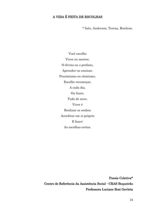 A VIDA É FEITA DE ESCOLHAS


                         * Inês, Anderson, Tereza, Rosilene.




                Você escolhe
              Viver ou morrer,
           O divino ou o profano,
           Aprender ou ensinar,
          Pessimismo ou otimismo,
             Escolhe recomeçar,
                 A cada dia,
                 Ou fazer,
               Tudo de novo.
                  Viver é
             Realizar os sonhos
           Acreditar em si próprio
                  E fazer:
             As escolhas certas.




                                              Poesia Coletiva*
Centro de Referência da Assistência Social - CRAS Boqueirão
                               Professora Luciane Bosi Gavleta


                                                           24
 