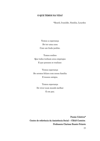 O QUE TEMOS NA VIDA?


                        *Roseli, Ivanilde, Natália, Lourdes




            Temos a esperança
             De ter uma casa
          Com um lindo jardim.


              Temos sonhos
     Que todos tenham seus empregos
        E que possam se realizar.


            Temos esperança
   De sermos felizes com nossa família
             E nossos amigos.


            Temos esperança
       De viver num mundo melhor
                E em paz.




                                          Poesia Coletiva*
Centro de referência da Assistência Social – CRAS Costeira
                        Professora Clarissa Busato Peixoto
                                                        25
 