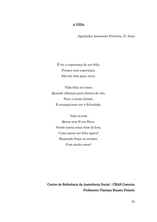 A VIDA


                    Agostinha Amarante Ferreira, 57 Anos




      É ter a esperança de ser feliz.
         Porque sem esperança,
         Não há vida para viver.


           Vida feliz só temos
  Quando olhamos para dentro de nós,
          Para o nosso íntimo,
     E conseguimos ver a felicidade.


               Vida só tem
         Quem tem fé em Deus.
     Vendo tanta coisa ruim lá fora,
       Como posso ser feliz agora?
       Buscando força no criador,
            Com muito amor!




                                                         .
Centro de Referência da Assistência Social - CRAS Costeira
                        Professora Clarissa Busato Peixoto


                                                       26
 