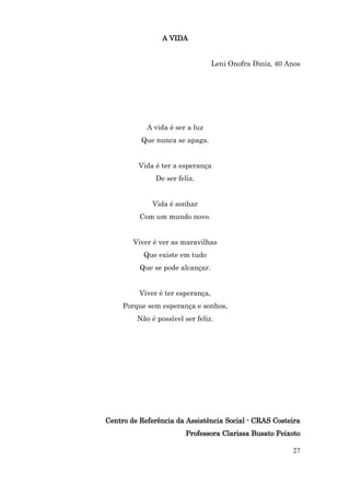 A VIDA


                                   Leni Onofra Diniz, 40 Anos




            A vida é ser a luz
          Que nunca se apaga.


         Vida é ter a esperança
               De ser feliz.


              Vida é sonhar
          Com um mundo novo.


        Viver é ver as maravilhas
           Que existe em tudo
          Que se pode alcançar.


          Viver é ter esperança,
     Porque sem esperança e sonhos,
         Não é possível ser feliz.




Centro de Referência da Assistência Social - CRAS Costeira
                         Professora Clarissa Busato Peixoto

                                                          27
 