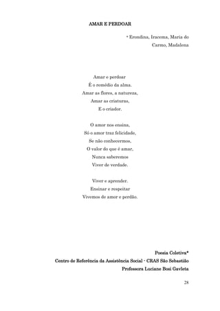AMAR E PERDOAR

                                   * Erondina, Iracema, Maria do

                                              Carmo, Madalena




                  Amar e perdoar
               É o remédio da alma.
            Amar as flores, a natureza,
                Amar as criaturas,
                    E o criador.


                O amor nos ensina,
             Só o amor traz felicidade,
               Se não conhecermos,
              O valor do que é amar,
                 Nunca saberemos
                 Viver de verdade.


                 Viver e aprender.
                Ensinar e respeitar
            Vivemos de amor e perdão.




                                                Poesia Coletiva*
Centro de Referência da Assistência Social - CRAS São Sebastião
                               Professora Luciane Bosi Gavleta


                                                             28
 