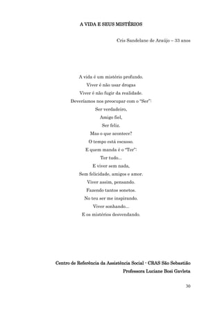 A VIDA E SEUS MISTÉRIOS


                              Cris Sandelane de Araújo – 33 anos




          A vida é um mistério profundo.
              Viver é não usar drogas
           Viver é não fugir da realidade.
       Deveríamos nos preocupar com o “Ser”:
                  Ser verdadeiro,
                     Amigo fiel,
                      Ser feliz.
                Mas o que acontece?
               O tempo está escasso.
             E quem manda é o “Ter”:
                     Ter tudo...
                 E viver sem nada,
           Sem felicidade, amigos e amor.
              Viver assim, pensando.
              Fazendo tantos sonetos.
             No teu ser me inspirando.
                 Viver sonhando...
            E os mistérios desvendando.




Centro de Referência da Assistência Social - CRAS São Sebastião
                                   Professora Luciane Bosi Gavleta


                                                               30
 