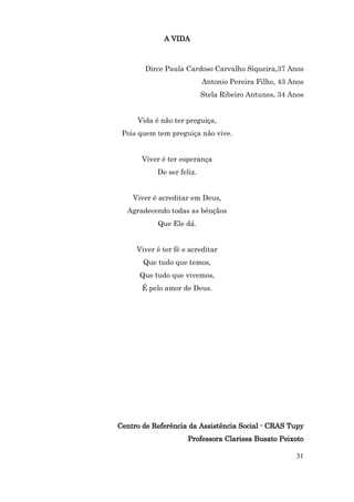 A VIDA



        Dirce Paula Cardoso Carvalho Siqueira,37 Anos
                           Antonio Pereira Filho, 43 Anos
                           Stela Ribeiro Antunes, 34 Anos


     Vida é não ter preguiça,
 Pois quem tem preguiça não vive.


       Viver é ter esperança
           De ser feliz.


    Viver é acreditar em Deus,
  Agradecendo todas as bênçãos
           Que Ele dá.


     Viver é ter fé e acreditar
       Que tudo que temos,
      Que tudo que vivemos,
       É pelo amor de Deus.




Centro de Referência da Assistência Social - CRAS Tupy
                     Professora Clarissa Busato Peixoto

                                                      31
 