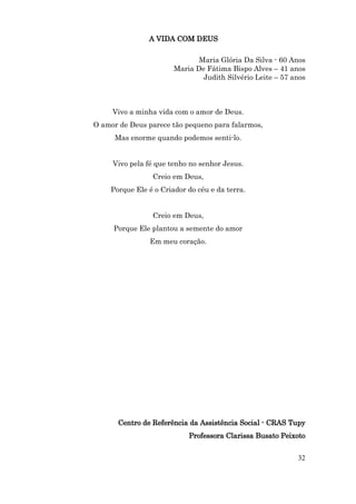 A VIDA COM DEUS

                              Maria Glória Da Silva - 60 Anos
                       Maria De Fátima Bispo Alves – 41 anos
                               Judith Silvério Leite – 57 anos



     Vivo a minha vida com o amor de Deus.
O amor de Deus parece tão pequeno para falarmos,
      Mas enorme quando podemos senti-lo.


     Vivo pela fé que tenho no senhor Jesus.
                Creio em Deus,
    Porque Ele é o Criador do céu e da terra.


                Creio em Deus,
     Porque Ele plantou a semente do amor
                Em meu coração.




      Centro de Referência da Assistência Social - CRAS Tupy
                           Professora Clarissa Busato Peixoto


                                                           32
 